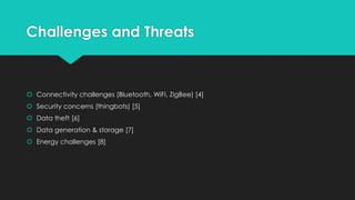 Challenges and Threats
 Connectivity challenges (Bluetooth, WiFi, ZigBee) [4]
 Security concerns (thingbots) [5]
 Data theft [6]
 Data generation & storage [7]
 Energy challenges [8]
 