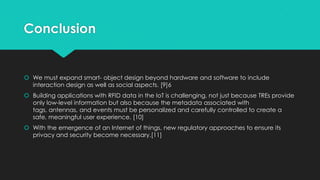Conclusion
 We must expand smart- object design beyond hardware and software to include
interaction design as well as social aspects. [9]6
 Building applications with RFID data in the IoT is challenging, not just because TREs provide
only low-level information but also because the metadata associated with
tags, antennas, and events must be personalized and carefully controlled to create a
safe, meaningful user experience. [10]
 With the emergence of an Internet of things, new regulatory approaches to ensure its
privacy and security become necessary.[11]
 
