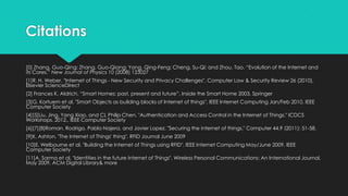 Citations
[0] Zhang, Guo-Qing; Zhang, Guo-Qiang; Yang, Qing-Feng; Cheng, Su-Qi; and Zhou, Tao. “Evolution of the Internet and
its Cores.” New Journal of Physics 10 (2008) 123027
[1]R. H. Weber, "Internet of Things - New Security and Privacy Challenges", Computer Law & Security Review 26 (2010),
Elsevier ScienceDirect
[2] Frances K. Aldrich, “Smart Homes: past, present and future”, Inside the Smart Home 2003, Springer
[3]G. Kortuem et al, "Smart Objects as building blocks of Internet of things", IEEE Internet Computing Jan/Feb 2010, IEEE
Computer Society
[4][5]Liu, Jing, Yang Xiao, and CL Philip Chen. "Authentication and Access Control in the Internet of Things." ICDCS
Workshops. 2012., IEEE Computer Society
[6][7][8]Roman, Rodrigo, Pablo Najera, and Javier Lopez. "Securing the internet of things." Computer 44.9 (2011): 51-58.
[9]K. Ashton, "The Internet of Things' thing", RFID Journal June 2009
[10]E. Welbourne et al, "Building the Internet of Things using RFID", IEEE Internet Computing May/June 2009, IEEE
Computer Society
[11]A. Sarma et al, "Identities in the future Internet of Things", Wireless Personal Communications: An International Journal,
May 2009, ACM Digital Library& more
 