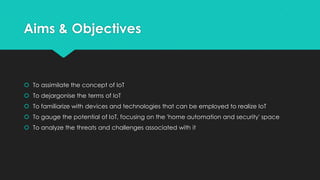 Aims & Objectives
 To assimilate the concept of IoT
 To dejargonise the terms of IoT
 To familiarize with devices and technologies that can be employed to realize IoT
 To gauge the potential of IoT, focusing on the 'home automation and security' space
 To analyze the threats and challenges associated with it
 
