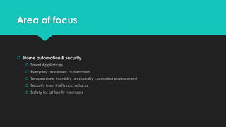 Area of focus
 Home automation & security
 Smart Appliances
 Everyday processes: automated
 Temperature, humidity and quality controlled environment
 Security from thefts and attacks
 Safety for all family members
 
