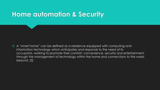 Home automation & Security
 A “smart home” can be defined as a residence equipped with computing and
information technology which anticipates and responds to the need of its
occupants, working to promote their comfort, convenience, security and entertainment
through the management of technology within the home and connections to the world
beyond. [2]
 