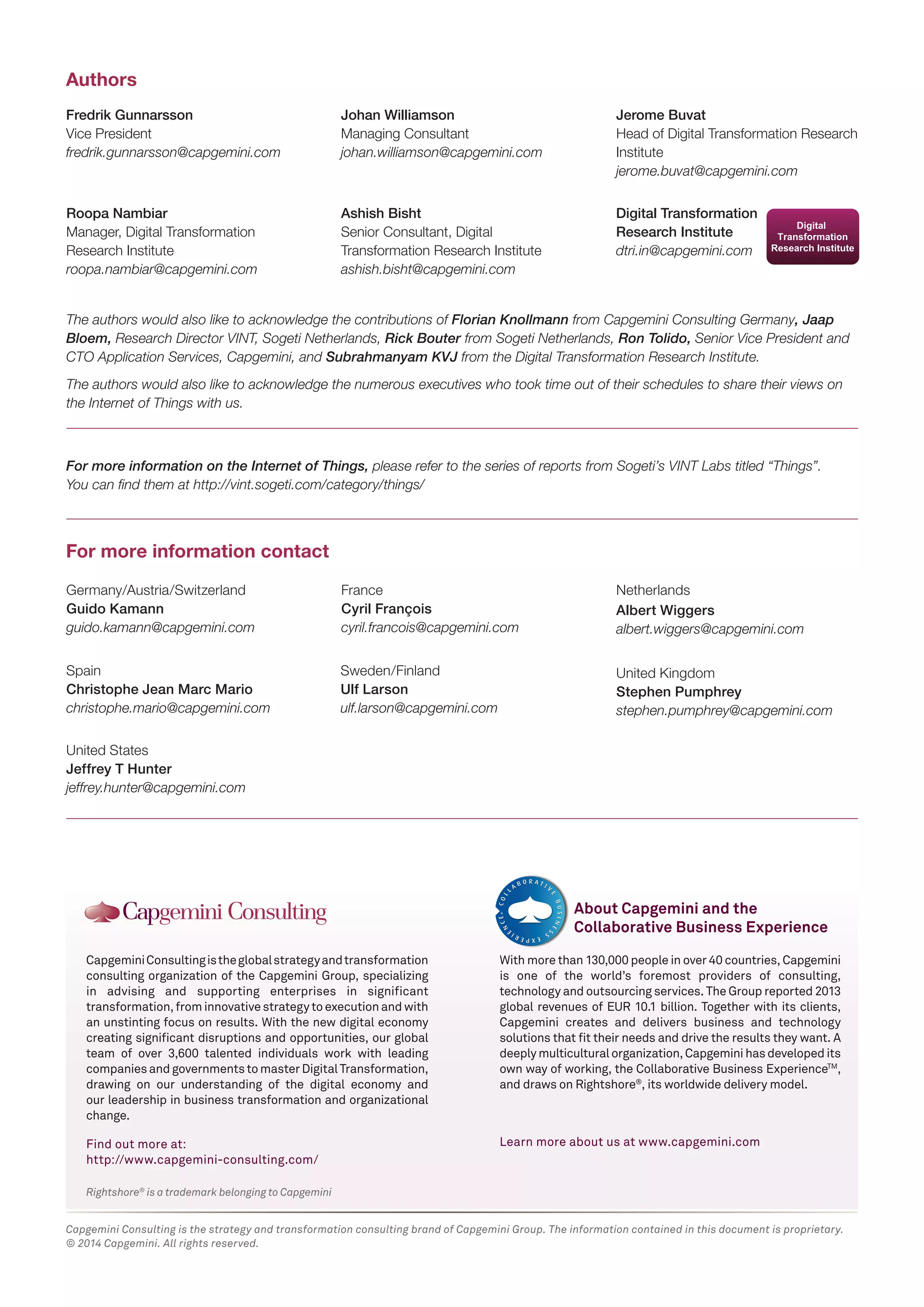 Rightshore® is a trademark belonging to Capgemini 
Capgemini Consulting is the global strategy and transformation 
consulting organization of the Capgemini Group, specializing 
in advising and supporting enterprises in significant 
transformation, from innovative strategy to execution and with 
an unstinting focus on results. With the new digital economy 
creating significant disruptions and opportunities, our global 
team of over 3,600 talented individuals work with leading 
companies and governments to master Digital Transformation, 
drawing on our understanding of the digital economy and 
our leadership in business transformation and organizational 
change. 
Find out more at: 
http://www.capgemini-consulting.com/ 
With more than 130,000 people in over 40 countries, Capgemini 
is one of the world’s foremost providers of consulting, 
technology and outsourcing services. The Group reported 2013 
global revenues of EUR 10.1 billion. Together with its clients, 
Capgemini creates and delivers business and technology 
solutions that fit their needs and drive the results they want. A 
deeply multicultural organization, Capgemini has developed its 
own way of working, the Collaborative Business ExperienceTM, 
and draws on Rightshore®, its worldwide delivery model. 
Learn more about us at www.capgemini.com 
About Capgemini and the 
Collaborative Business Experience 
Fredrik Gunnarsson 
Vice President 
fredrik.gunnarsson@capgemini.com 
Roopa Nambiar 
Manager, Digital Transformation 
Research Institute 
roopa.nambiar@capgemini.com 
Ashish Bisht 
Senior Consultant, Digital 
Transformation Research Institute 
ashish.bisht@capgemini.com 
Johan Williamson 
Managing Consultant 
johan.williamson@capgemini.com 
Jerome Buvat 
Head of Digital Transformation Research 
Institute 
jerome.buvat@capgemini.com 
Authors 
For more information contact 
Digital Transformation 
Research Institute 
dtri.in@capgemini.com 
The authors would also like to acknowledge the contributions of Florian Knollmann from Capgemini Consulting Germany, Jaap 
Bloem, Research Director VINT, Sogeti Netherlands, Rick Bouter from Sogeti Netherlands, Ron Tolido, Senior Vice President and 
CTO Application Services, Capgemini, and Subrahmanyam KVJ from the Digital Transformation Research Institute. 
The authors would also like to acknowledge the numerous executives who took time out of their schedules to share their views on 
the Internet of Things with us. 
For more information on the Internet of Things, please refer to the series of reports from Sogeti’s VINT Labs titled “Things”. 
You can find them at http://vint.sogeti.com/category/things/ 
Sweden/Finland 
Ulf Larson 
ulf.larson@capgemini.com 
Spain 
Christophe Jean Marc Mario 
christophe.mario@capgemini.com 
United States 
Jeffrey T Hunter 
jeffrey.hunter@capgemini.com 
Germany/Austria/Switzerland 
Guido Kamann 
guido.kamann@capgemini.com 
France 
Cyril François 
cyril.francois@capgemini.com 
Netherlands 
Albert Wiggers 
albert.wiggers@capgemini.com 
United Kingdom 
Stephen Pumphrey 
stephen.pumphrey@capgemini.com 
Capgemini Consulting is the strategy and transformation consulting brand of Capgemini Group. The information contained in this document is proprietary. 
© 2014 Capgemini. All rights reserved. 

