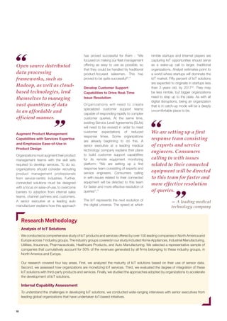 10 
Augment Product Management Capabilities with Services Expertise and Emphasize Ease-of-Use in Product Design 
Organizations must augment their product management teams with the skill sets required to develop services. To do so, organizations should consider recruiting product management professionals from service-centric industries. Further, connected solutions must be designed with a focus on ease-of-use, to overcome barriers to adoption from internal sales teams, channel partners and customers. A senior executive at a leading auto manufacturer explains how this approach has proved successful for them - “We focused on making our fleet management offering as easy to use as possible, so that they could be handled by traditional product-focused salesmen. This has proved to be quite successful30.” 
Develop Customer Support Capabilities to Drive Real-Time Issue Resolution 
Organizations will need to create specialized customer support teams capable of responding rapidly to complex customer queries. At the same time, existing Service Level Agreements (SLAs) will need to be revised in order to meet customer expectations of reduced response times. Some organizations are already beginning to do this. A senior executive at a leading medical technology company explains their plans to build customer support capabilities for its remote equipment monitoring platform: “We are setting up a first response team consisting of experts and service engineers. Consumers calling in with issues related to their connected equipment will be directed to this team for faster and more effective resolution of queries31.” 
The IoT represents the next evolution of the digital universe. The speed at which nimble startups and Internet players are capturing IoT opportunities should serve as a wake-up call to larger, traditional organizations. Analyst estimates point to a world where startups will dominate the IoT market. Fifty percent of IoT solutions are expected to originate in startups less than 3 years old, by 201732. They may be less nimble, but bigger organizations need to step up to the plate. As with all digital disruptions, being an organization that is in catch-up mode will be a deeply uncomfortable place to be. 
Open source distributed data processing frameworks, such as Hadoop, as well as cloud- based technologies, lend themselves to managing vast quantities of data in an affordable and efficient manner. 
We are setting up a first response team consisting of experts and service engineers. Consumers calling in with issues related to their connected equipment will be directed to this team for faster and more effective resolution of queries. 
Research Methodology 
Analysis of IoT Solutions 
We conducted a comprehensive study of IoT products and services offered by over 100 leading companies in North America and Europe across 7 industry groups. The industry groups covered in our study included Home Appliances, Industrial Manufacturing, Utilities, Insurance, Pharmaceuticals, Healthcare Products, and Auto Manufacturing. We selected a representative sample of companies that cumulatively account for 50% of the revenues generated by all firms belonging to these industry groups, in North America and Europe. 
Our research covered four key areas. First, we analyzed the maturity of IoT solutions based on their use of sensor data. Second, we assessed how organizations are monetizing IoT services. Third, we evaluated the degree of integration of these IoT solutions with third-party products and services. Finally, we studied the approaches adopted by organizations to accelerate the development of IoT solutions. 
Internal Capability Assessment 
To understand the challenges in developing IoT solutions, we conducted wide-ranging interviews with senior executives from leading global organizations that have undertaken IoT-based initiatives. 
— A leading medical technology company  
