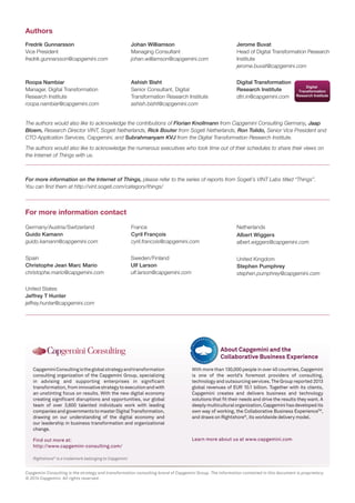 Rightshore® is a trademark belonging to Capgemini 
Capgemini Consulting is the global strategy and transformation 
consulting organization of the Capgemini Group, specializing 
in advising and supporting enterprises in significant 
transformation, from innovative strategy to execution and with 
an unstinting focus on results. With the new digital economy 
creating significant disruptions and opportunities, our global 
team of over 3,600 talented individuals work with leading 
companies and governments to master Digital Transformation, 
drawing on our understanding of the digital economy and 
our leadership in business transformation and organizational 
change. 
Find out more at: 
http://www.capgemini-consulting.com/ 
With more than 130,000 people in over 40 countries, Capgemini 
is one of the world’s foremost providers of consulting, 
technology and outsourcing services. The Group reported 2013 
global revenues of EUR 10.1 billion. Together with its clients, 
Capgemini creates and delivers business and technology 
solutions that fit their needs and drive the results they want. A 
deeply multicultural organization, Capgemini has developed its 
own way of working, the Collaborative Business ExperienceTM, 
and draws on Rightshore®, its worldwide delivery model. 
Learn more about us at www.capgemini.com 
About Capgemini and the 
Collaborative Business Experience 
Fredrik Gunnarsson 
Vice President 
fredrik.gunnarsson@capgemini.com 
Roopa Nambiar 
Manager, Digital Transformation 
Research Institute 
roopa.nambiar@capgemini.com 
Ashish Bisht 
Senior Consultant, Digital 
Transformation Research Institute 
ashish.bisht@capgemini.com 
Johan Williamson 
Managing Consultant 
johan.williamson@capgemini.com 
Jerome Buvat 
Head of Digital Transformation Research 
Institute 
jerome.buvat@capgemini.com 
Authors 
For more information contact 
Digital Transformation 
Research Institute 
dtri.in@capgemini.com 
The authors would also like to acknowledge the contributions of Florian Knollmann from Capgemini Consulting Germany, Jaap 
Bloem, Research Director VINT, Sogeti Netherlands, Rick Bouter from Sogeti Netherlands, Ron Tolido, Senior Vice President and 
CTO Application Services, Capgemini, and Subrahmanyam KVJ from the Digital Transformation Research Institute. 
The authors would also like to acknowledge the numerous executives who took time out of their schedules to share their views on 
the Internet of Things with us. 
For more information on the Internet of Things, please refer to the series of reports from Sogeti’s VINT Labs titled “Things”. 
You can find them at http://vint.sogeti.com/category/things/ 
Sweden/Finland 
Ulf Larson 
ulf.larson@capgemini.com 
Spain 
Christophe Jean Marc Mario 
christophe.mario@capgemini.com 
United States 
Jeffrey T Hunter 
jeffrey.hunter@capgemini.com 
Germany/Austria/Switzerland 
Guido Kamann 
guido.kamann@capgemini.com 
France 
Cyril François 
cyril.francois@capgemini.com 
Netherlands 
Albert Wiggers 
albert.wiggers@capgemini.com 
United Kingdom 
Stephen Pumphrey 
stephen.pumphrey@capgemini.com 
Capgemini Consulting is the strategy and transformation consulting brand of Capgemini Group. The information contained in this document is proprietary. 
© 2014 Capgemini. All rights reserved. 
