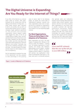 2 
If you think of the Internet as a domain 
driven solely by humans, think again. 
Androids are the coming force. We are 
talking of the Internet of Things (IoT) – a 
world where sensors allow machines 
to talk to one another. And, as with our 
human-driven Internet, the IoT is a game-changing, 
hugely significant opportunity 
for the economy and business 
organizations. Various research studies 
have pegged the value of the IoT at 
multiple trillions of dollars. Cisco1 and GE2 
estimate that the size of the IoT pie is over 
$10 trillion. Research firm IDC estimates 
that, in 2020, over 40% of all data in the 
world will be data resulting from machines 
talking to one another3. Estimates may 
vary but the underlying message is loud 
and clear – the value at stake is too large, 
and the impact too wide-ranging, for any 
hint of complacency. 
But do organizations recognize the scale 
of the opportunity? Are they prepared 
to take advantage of the growing 
The Digital Universe is Expanding: 
Are You Ready for the Internet of Things? 
Cisco and GE estimate 
that the size of the IoT pie 
is over $10 trillion. 
wave of sensor data? In the following 
pages, we assess the current state of 
organizational readiness, examine why 
many organizations seem slow to react, 
and set out a roadmap for organizations 
that are determined to succeed in this 
next chapter of our ever-expanding digital 
universe. 
For Most Organizations, 
These are Early Days in the 
Adoption of IoT Solutions 
Most organizations are still in the early 
stages of adapting their offerings to the 
new IoT world. Our research – covering 
over 100 leading organizations in North 
America and Europe (see Research 
Methodology at end of paper) – revealed 
that IoT solutions, defined as sensor-enabled 
products offered in conjunction 
with services, vary significantly in their 
levels of sophistication (see Figure 1). The 
basic start point is connected products 
that generate alerts and notifications 
based on sensor readings. More advanced 
solutions allow remote operation using 
sensors. And the most mature solutions 
allow organizations to use sensor data 
to provide customers with high-value 
performance improvement insights. 
The majority of organizations provide 
solutions that offer only a basic level of 
functionality. Our research revealed that 
less than 30% support remote operability 
and fewer than 40% utilize sensor data to 
offer performance improvement insights. 
Delivery of alerts and 
notifications on product status 
Example: 
Whirlpool’s smart appliances notify 
users when a wash cycle is complete or 
the refrigerator door is open, via a 
smartphone app 
Ability to be controlled and 
configured remotely 
Example: 
GM’s OnStar system allows vehicle 
owners to remotely lock and unlock their 
car doors, and flash the horn and lights 
through a smartphone app 
Predictive maintenance and 
productivity enhancement 
insights based on sensor data 
Example: 
GE applies advanced analytics 
techniques to the data collected from its 
connected equipment to improve 
machine utilization and efficiency 
Basic Information Support 
Remote Operability Support 
Performance 
Improvement Support 
Figure 1: Levels of Maturity for IoT Solutions 
Source: Capgemini Consulting Analysis 
 