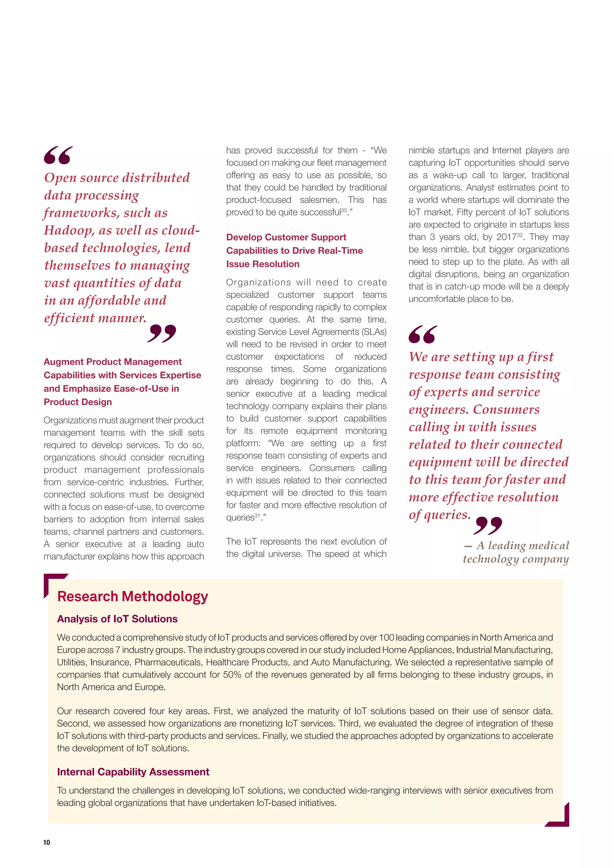 10
Augment Product Management
Capabilities with Services Expertise
and Emphasize Ease-of-Use in
Product Design
Organizationsmustaugmenttheirproduct
management teams with the skill sets
required to develop services. To do so,
organizations should consider recruiting
product management professionals
from service-centric industries. Further,
connected solutions must be designed
with a focus on ease-of-use, to overcome
barriers to adoption from internal sales
teams, channel partners and customers.
A senior executive at a leading auto
manufacturer explains how this approach
has proved successful for them - “We
focused on making our fleet management
offering as easy to use as possible, so
that they could be handled by traditional
product-focused salesmen. This has
proved to be quite successful30
.”
Develop Customer Support
Capabilities to Drive Real-Time
Issue Resolution
Organizations will need to create
specialized customer support teams
capable of responding rapidly to complex
customer queries. At the same time,
existing Service Level Agreements (SLAs)
will need to be revised in order to meet
customer expectations of reduced
response times. Some organizations
are already beginning to do this. A
senior executive at a leading medical
technology company explains their plans
to build customer support capabilities
for its remote equipment monitoring
platform: “We are setting up a first
response team consisting of experts and
service engineers. Consumers calling
in with issues related to their connected
equipment will be directed to this team
for faster and more effective resolution of
queries31
.”
The IoT represents the next evolution of
the digital universe. The speed at which
nimble startups and Internet players are
capturing IoT opportunities should serve
as a wake-up call to larger, traditional
organizations. Analyst estimates point to
a world where startups will dominate the
IoT market. Fifty percent of IoT solutions
are expected to originate in startups less
than 3 years old, by 201732
. They may
be less nimble, but bigger organizations
need to step up to the plate. As with all
digital disruptions, being an organization
that is in catch-up mode will be a deeply
uncomfortable place to be.
Open source distributed
data processing
frameworks, such as
Hadoop, as well as cloud-
based technologies, lend
themselves to managing
vast quantities of data
in an affordable and
efficient manner.
We are setting up a first
response team consisting
of experts and service
engineers. Consumers
calling in with issues
related to their connected
equipment will be directed
to this team for faster and
more effective resolution
of queries.
Research Methodology
Analysis of IoT Solutions
We conducted a comprehensive study of IoT products and services offered by over 100 leading companies in North America and
Europe across 7 industry groups. The industry groups covered in our study included Home Appliances, Industrial Manufacturing,
Utilities, Insurance, Pharmaceuticals, Healthcare Products, and Auto Manufacturing. We selected a representative sample of
companies that cumulatively account for 50% of the revenues generated by all firms belonging to these industry groups, in
North America and Europe.
Our research covered four key areas. First, we analyzed the maturity of IoT solutions based on their use of sensor data.
Second, we assessed how organizations are monetizing IoT services. Third, we evaluated the degree of integration of these
IoT solutions with third-party products and services. Finally, we studied the approaches adopted by organizations to accelerate
the development of IoT solutions.
Internal Capability Assessment
To understand the challenges in developing IoT solutions, we conducted wide-ranging interviews with senior executives from
leading global organizations that have undertaken IoT-based initiatives.
— A leading medical
technology company
 