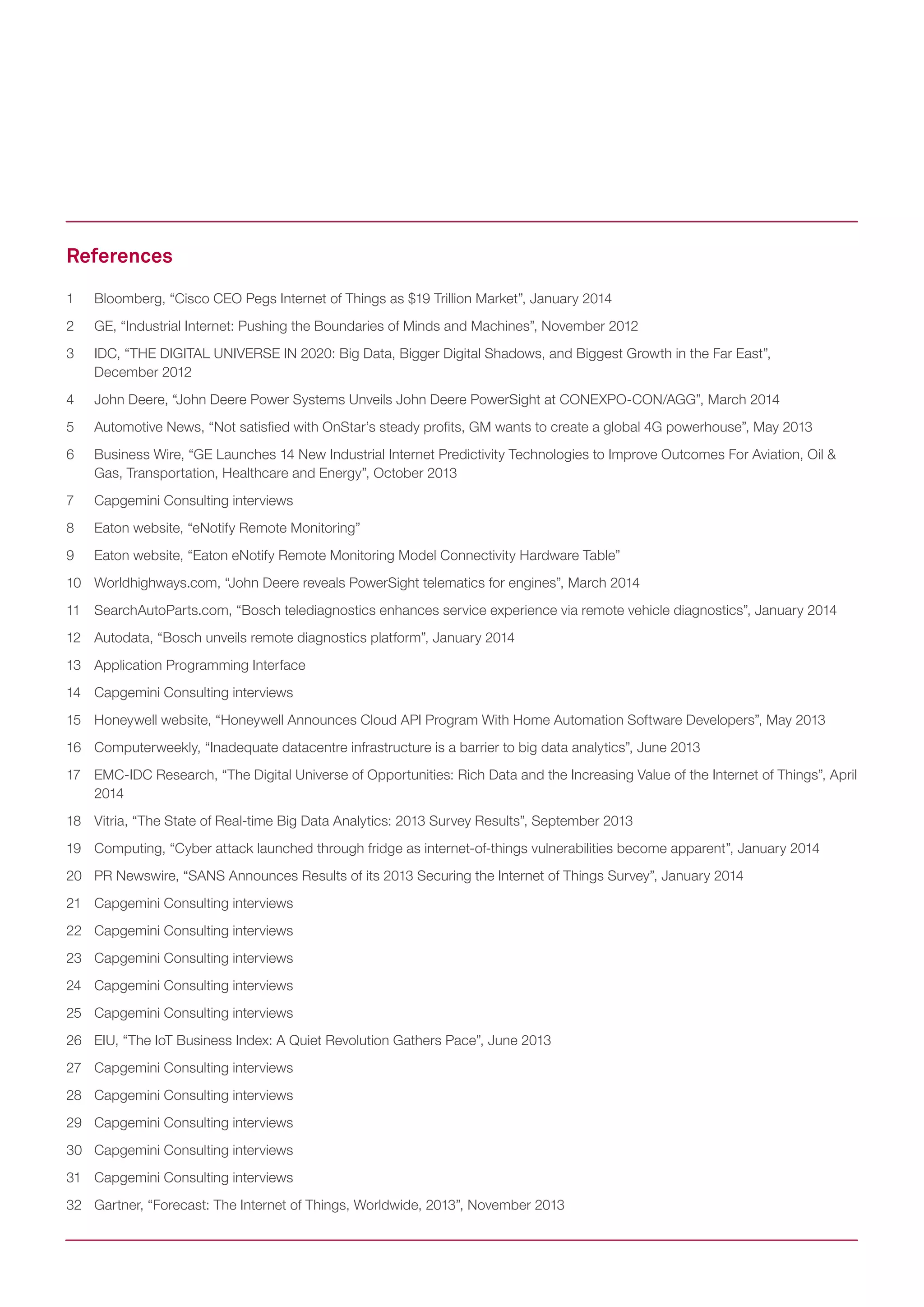 1	 Bloomberg, “Cisco CEO Pegs Internet of Things as $19 Trillion Market”, January 2014
2	 GE, “Industrial Internet: Pushing the Boundaries of Minds and Machines”, November 2012
3	 IDC, “THE DIGITAL UNIVERSE IN 2020: Big Data, Bigger Digital Shadows, and Biggest Growth in the Far East”, 		
December 2012
4	 John Deere, “John Deere Power Systems Unveils John Deere PowerSight at CONEXPO-CON/AGG”, March 2014
5	 Automotive News, “Not satisfied with OnStar’s steady profits, GM wants to create a global 4G powerhouse”, May 2013
6	 Business Wire, “GE Launches 14 New Industrial Internet Predictivity Technologies to Improve Outcomes For Aviation, Oil & 		
Gas, Transportation, Healthcare and Energy”, October 2013
7	 Capgemini Consulting interviews
8	 Eaton website, “eNotify Remote Monitoring”
9	 Eaton website, “Eaton eNotify Remote Monitoring Model Connectivity Hardware Table”
10	 Worldhighways.com, “John Deere reveals PowerSight telematics for engines”, March 2014
11	 SearchAutoParts.com, “Bosch telediagnostics enhances service experience via remote vehicle diagnostics”, January 2014
12	 Autodata, “Bosch unveils remote diagnostics platform”, January 2014
13	 Application Programming Interface
14	 Capgemini Consulting interviews
15	 Honeywell website, “Honeywell Announces Cloud API Program With Home Automation Software Developers”, May 2013
16	 Computerweekly, “Inadequate datacentre infrastructure is a barrier to big data analytics”, June 2013
17	 EMC-IDC Research, “The Digital Universe of Opportunities: Rich Data and the Increasing Value of the Internet of Things”, April
2014
18	 Vitria, “The State of Real-time Big Data Analytics: 2013 Survey Results”, September 2013
19	 Computing, “Cyber attack launched through fridge as internet-of-things vulnerabilities become apparent”, January 2014
20	 PR Newswire, “SANS Announces Results of its 2013 Securing the Internet of Things Survey”, January 2014
21	 Capgemini Consulting interviews
22	 Capgemini Consulting interviews
23	 Capgemini Consulting interviews
24	 Capgemini Consulting interviews
25	 Capgemini Consulting interviews
26	 EIU, “The IoT Business Index: A Quiet Revolution Gathers Pace”, June 2013
27	 Capgemini Consulting interviews
28	 Capgemini Consulting interviews
29	 Capgemini Consulting interviews
30	 Capgemini Consulting interviews
31	 Capgemini Consulting interviews
32	 Gartner, “Forecast: The Internet of Things, Worldwide, 2013”, November 2013
References
 