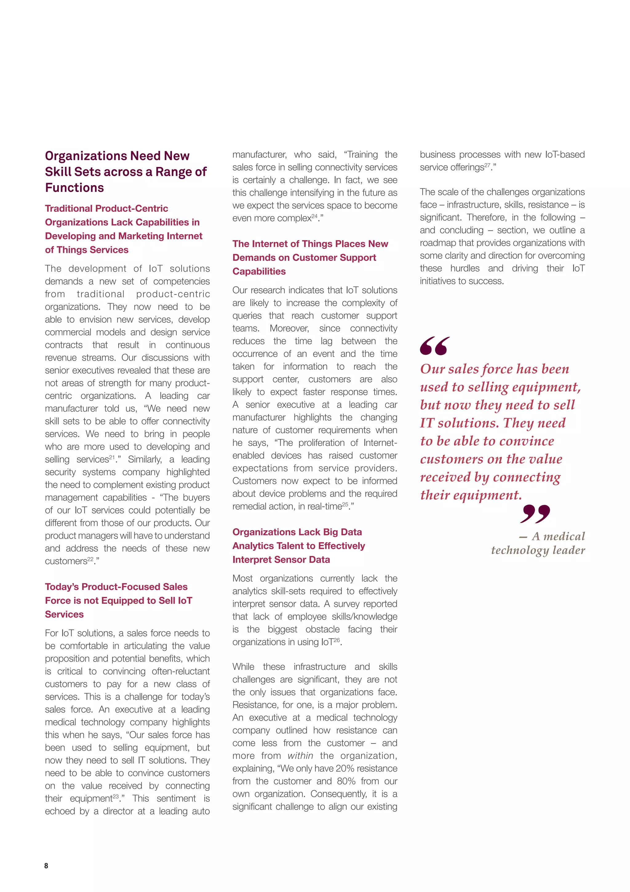 8
Organizations Need New
Skill Sets across a Range of
Functions
Traditional Product-Centric
Organizations Lack Capabilities in
Developing and Marketing Internet
of Things Services
The development of IoT solutions
demands a new set of competencies
from traditional product-centric
organizations. They now need to be
able to envision new services, develop
commercial models and design service
contracts that result in continuous
revenue streams. Our discussions with
senior executives revealed that these are
not areas of strength for many product-
centric organizations. A leading car
manufacturer told us, “We need new
skill sets to be able to offer connectivity
services. We need to bring in people
who are more used to developing and
selling services21
.” Similarly, a leading
security systems company highlighted
the need to complement existing product
management capabilities - “The buyers
of our IoT services could potentially be
different from those of our products. Our
product managers will have to understand
and address the needs of these new
customers22
.”
Today’s Product-Focused Sales
Force is not Equipped to Sell IoT
Services
For IoT solutions, a sales force needs to
be comfortable in articulating the value
proposition and potential benefits, which
is critical to convincing often-reluctant
customers to pay for a new class of
services. This is a challenge for today’s
sales force. An executive at a leading
medical technology company highlights
this when he says, “Our sales force has
been used to selling equipment, but
now they need to sell IT solutions. They
need to be able to convince customers
on the value received by connecting
their equipment23
.” This sentiment is
echoed by a director at a leading auto
manufacturer, who said, “Training the
sales force in selling connectivity services
is certainly a challenge. In fact, we see
this challenge intensifying in the future as
we expect the services space to become
even more complex24
.”
The Internet of Things Places New
Demands on Customer Support
Capabilities
Our research indicates that IoT solutions
are likely to increase the complexity of
queries that reach customer support
teams. Moreover, since connectivity
reduces the time lag between the
occurrence of an event and the time
taken for information to reach the
support center, customers are also
likely to expect faster response times.
A senior executive at a leading car
manufacturer highlights the changing
nature of customer requirements when
he says, “The proliferation of Internet-
enabled devices has raised customer
expectations from service providers.
Customers now expect to be informed
about device problems and the required
remedial action, in real-time25
.”
Organizations Lack Big Data
Analytics Talent to Effectively
Interpret Sensor Data
Most organizations currently lack the
analytics skill-sets required to effectively
interpret sensor data. A survey reported
that lack of employee skills/knowledge
is the biggest obstacle facing their
organizations in using IoT26
.
While these infrastructure and skills
challenges are significant, they are not
the only issues that organizations face.
Resistance, for one, is a major problem.
An executive at a medical technology
company outlined how resistance can
come less from the customer – and
more from within the organization,
explaining, “We only have 20% resistance
from the customer and 80% from our
own organization. Consequently, it is a
significant challenge to align our existing
Our sales force has been
used to selling equipment,
but now they need to sell
IT solutions. They need
to be able to convince
customers on the value
received by connecting
their equipment.
— A medical
technology leader
business processes with new IoT-based
service offerings27
.”
The scale of the challenges organizations
face – infrastructure, skills, resistance – is
significant. Therefore, in the following –
and concluding – section, we outline a
roadmap that provides organizations with
some clarity and direction for overcoming
these hurdles and driving their IoT
initiatives to success.
 