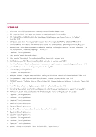 1	 Bloomberg, “Cisco CEO Pegs Internet of Things as $19 Trillion Market”, January 2014
2	 GE, “Industrial Internet: Pushing the Boundaries of Minds and Machines”, November 2012
3	 IDC, “THE DIGITAL UNIVERSE IN 2020: Big Data, Bigger Digital Shadows, and Biggest Growth in the Far East”, 		
December 2012
4	 John Deere, “John Deere Power Systems Unveils John Deere PowerSight at CONEXPO-CON/AGG”, March 2014
5	 Automotive News, “Not satisfied with OnStar’s steady profits, GM wants to create a global 4G powerhouse”, May 2013
6	 Business Wire, “GE Launches 14 New Industrial Internet Predictivity Technologies to Improve Outcomes For Aviation, Oil & 		
Gas, Transportation, Healthcare and Energy”, October 2013
7	 Capgemini Consulting interviews
8	 Eaton website, “eNotify Remote Monitoring”
9	 Eaton website, “Eaton eNotify Remote Monitoring Model Connectivity Hardware Table”
10	 Worldhighways.com, “John Deere reveals PowerSight telematics for engines”, March 2014
11	 SearchAutoParts.com, “Bosch telediagnostics enhances service experience via remote vehicle diagnostics”, January 2014
12	 Autodata, “Bosch unveils remote diagnostics platform”, January 2014
13	 Application Programming Interface
14	 Capgemini Consulting interviews
15	 Honeywell website, “Honeywell Announces Cloud API Program With Home Automation Software Developers”, May 2013
16	 Computerweekly, “Inadequate datacentre infrastructure is a barrier to big data analytics”, June 2013
17	 EMC-IDC Research, “The Digital Universe of Opportunities: Rich Data and the Increasing Value of the Internet of Things”, April
2014
18	 Vitria, “The State of Real-time Big Data Analytics: 2013 Survey Results”, September 2013
19	 Computing, “Cyber attack launched through fridge as internet-of-things vulnerabilities become apparent”, January 2014
20	 PR Newswire, “SANS Announces Results of its 2013 Securing the Internet of Things Survey”, January 2014
21	 Capgemini Consulting interviews
22	 Capgemini Consulting interviews
23	 Capgemini Consulting interviews
24	 Capgemini Consulting interviews
25	 Capgemini Consulting interviews
26	 EIU, “The IoT Business Index: A Quiet Revolution Gathers Pace”, June 2013
27	 Capgemini Consulting interviews
28	 Capgemini Consulting interviews
29	 Capgemini Consulting interviews
30	 Capgemini Consulting interviews
31	 Capgemini Consulting interviews
32	 Gartner, “Forecast: The Internet of Things, Worldwide, 2013”, November 2013
References
 