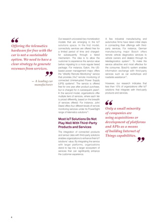 4
Offering the telematics
hardware for free with the
car is not a sustainable
option. We need to have a
clear strategy to generate
revenues from services.
Only a small minority
of companies are
using acquisitions or
development of platforms
and APIs as a means
of building Internet of
Things capabilities.
Our research uncovered two monetization
models that are emerging in the IoT
solutions space. In the first model,
connectivity services are offered free for
a limited period of time and charged-
for subsequently through a tiered
mechanism. The idea is to allow the
customer to experience the service value
before migrating to a more regular tiered
package. For instance, Eaton, the US-
based power management major, offers
the “eNotify Remote Monitoring” service
that provides 24x7 remote monitoring of
connected Uninterrupted Power Supply
(UPS) systems8
. The service is offered
free for one year after product purchase,
but is charged for in subsequent years9
.
In the second model, organizations offer
multiple tiers of services, where each tier
is priced differently, based on the breadth
of services offered. For instance, John
Deere offers four different levels of remote
monitoring services under its PowerSight
range of telematics solutions10
.
Most IoT Solutions Do Not
Play Well With Third-Party
Products and Services
The integration of connected products
and sensor data with third-party solutions
enables organizations to enhance their IoT
solutions’ value. By integrating the service
with larger platforms, organizations
stand to tap into a larger ecosystem of
services that can significantly enhance
the customer experience.
A few industrial manufacturing and
automotive firms have taken initial steps
in connecting their offerings with third-
party services. For instance, German
manufacturing major Bosch offers
remote vehicle diagnostics services to
vehicle owners and dealers through its
telediagnostics system11
. To make the
service attractive and most effective for
the consumer, Bosch’s system enables
information exchange with third-party
services such as car workshops and
roadside assistance12
.
However, our research indicates that
less than 15% of organizations offer IoT
solutions that integrate with third-party
products and services.
— A leading car
manufacturer
 