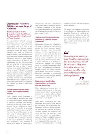 8
Organizations Need New
Skill Sets across a Range of
Functions
Traditional Product-Centric
Organizations Lack Capabilities in
Developing and Marketing Internet
of Things Services
The development of IoT solutions
demands a new set of competencies
from traditional product-centric
organizations. They now need to be
able to envision new services, develop
commercial models and design service
contracts that result in continuous
revenue streams. Our discussions with
senior executives revealed that these are
not areas of strength for many product-
centric organizations. A leading car
manufacturer told us, “We need new
skill sets to be able to offer connectivity
services. We need to bring in people
who are more used to developing and
selling services21
.” Similarly, a leading
security systems company highlighted
the need to complement existing product
management capabilities - “The buyers
of our IoT services could potentially be
different from those of our products. Our
product managers will have to understand
and address the needs of these new
customers22
.”
Today’s Product-Focused Sales
Force is not Equipped to Sell IoT
Services
For IoT solutions, a sales force needs to
be comfortable in articulating the value
proposition and potential benefits, which
is critical to convincing often-reluctant
customers to pay for a new class of
services. This is a challenge for today’s
sales force. An executive at a leading
medical technology company highlights
this when he says, “Our sales force has
been used to selling equipment, but
now they need to sell IT solutions. They
need to be able to convince customers
on the value received by connecting
their equipment23
.” This sentiment is
echoed by a director at a leading auto
manufacturer, who said, “Training the
sales force in selling connectivity services
is certainly a challenge. In fact, we see
this challenge intensifying in the future as
we expect the services space to become
even more complex24
.”
The Internet of Things Places New
Demands on Customer Support
Capabilities
Our research indicates that IoT solutions
are likely to increase the complexity of
queries that reach customer support
teams. Moreover, since connectivity
reduces the time lag between the
occurrence of an event and the time
taken for information to reach the
support center, customers are also
likely to expect faster response times.
A senior executive at a leading car
manufacturer highlights the changing
nature of customer requirements when
he says, “The proliferation of Internet-
enabled devices has raised customer
expectations from service providers.
Customers now expect to be informed
about device problems and the required
remedial action, in real-time25
.”
Organizations Lack Big Data
Analytics Talent to Effectively
Interpret Sensor Data
Most organizations currently lack the
analytics skill-sets required to effectively
interpret sensor data. A survey reported
that lack of employee skills/knowledge
is the biggest obstacle facing their
organizations in using IoT26
.
While these infrastructure and skills
challenges are significant, they are not
the only issues that organizations face.
Resistance, for one, is a major problem.
An executive at a medical technology
company outlined how resistance can
come less from the customer – and
more from within the organization,
explaining, “We only have 20% resistance
from the customer and 80% from our
own organization. Consequently, it is a
significant challenge to align our existing
Our sales force has been
used to selling equipment,
but now they need to sell
IT solutions. They need
to be able to convince
customers on the value
received by connecting
their equipment.
— A medical
technology leader
business processes with new IoT-based
service offerings27
.”
The scale of the challenges organizations
face – infrastructure, skills, resistance – is
significant. Therefore, in the following –
and concluding – section, we outline a
roadmap that provides organizations with
some clarity and direction for overcoming
these hurdles and driving their IoT
initiatives to success.
 