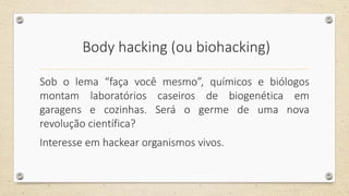 Body hacking (ou biohacking)
Sob o lema “faça você mesmo”, químicos e biólogos
montam laboratórios caseiros de biogenética em
garagens e cozinhas. Será o germe de uma nova
revolução científica?
Interesse em hackear organismos vivos.
 