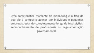 Uma característica marcante do biohacking é o fato de
que ele é composto apenas por indivíduos e pequenas
empresas, estando completamente longe de instituições,
acompanhamento de profissionais ou regulamentação
governamental.
 