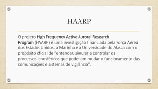 HAARP
O projeto High Frequency Active Auroral Research
Program (HAARP) é uma investigação financiada pela Força Aérea
dos Estados Unidos, a Marinha e a Universidade do Alasca com o
propósito oficial de "entender, simular e controlar os
processos ionosféricos que poderiam mudar o funcionamento das
comunicações e sistemas de vigilância".
 