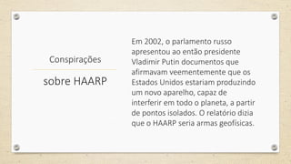 Conspirações
Em 2002, o parlamento russo
apresentou ao então presidente
Vladimir Putin documentos que
afirmavam veementemente que os
Estados Unidos estariam produzindo
um novo aparelho, capaz de
interferir em todo o planeta, a partir
de pontos isolados. O relatório dizia
que o HAARP seria armas geofísicas.
sobre HAARP
 