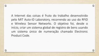 A Internet das coisas é fruto do trabalho desenvolvido
pelo MIT Auto-ID Laboratory, recorrendo ao uso do RFID
e Wireless Sensor Networks. O objetivo foi, desde o
início, criar um sistema global de registro de bens usando
um sistema único de numeração chamado Electronic
Product Code.
 