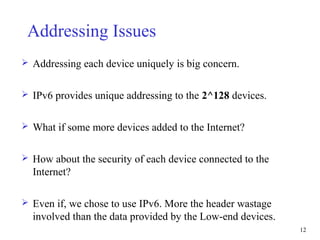 12
Addressing Issues
 Addressing each device uniquely is big concern.
 IPv6 provides unique addressing to the 2^128 devices.
 What if some more devices added to the Internet?
 How about the security of each device connected to the
Internet?
 Even if, we chose to use IPv6. More the header wastage
involved than the data provided by the Low-end devices.
 