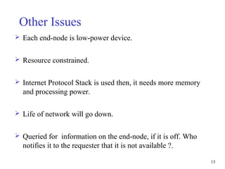 13
Other Issues
 Each end-node is low-power device.
 Resource constrained.
 Internet Protocol Stack is used then, it needs more memory
and processing power.
 Life of network will go down.
 Queried for information on the end-node, if it is off. Who
notifies it to the requester that it is not available ?.
 