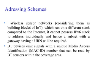 Adressing Schemes
Wireless sensor networks (considering them as
building blocks of IoT), which run on a different stack
compared to the Internet, it cannot possess IPv6 stack
to address individually and hence a subnet with a
gateway having a URN will be required.
BT devices emit signals with a unique Media Access
Identification (MAC-ID) number that can be read by
BT sensors within the coverage area.
 