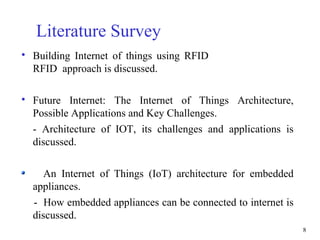 8
Literature Survey

Building Internet of things using RFID
RFID approach is discussed.

Future Internet: The Internet of Things Architecture,
Possible Applications and Key Challenges.
- Architecture of IOT, its challenges and applications is
discussed.
An Internet of Things (IoT) architecture for embedded
appliances.
- How embedded appliances can be connected to internet is
discussed.
 