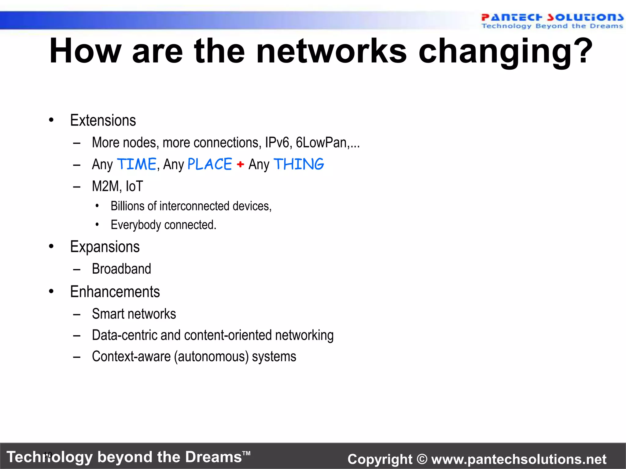 How are the networks changing? 
• Extensions 
– More nodes, more connections, IPv6, 6LowPan,... 
– Any TIME, Any PLACE + Any THING 
– M2M, IoT 
• Billions of interconnected devices, 
• Everybody connected. 
• Expansions 
– Broadband 
• Enhancements 
– Smart networks 
– Data-centric and content-oriented networking 
– Context-aware (autonomous) systems 
Technology beyond the Dreams™ Copyright © www.pantechsolutions.net 10 
 