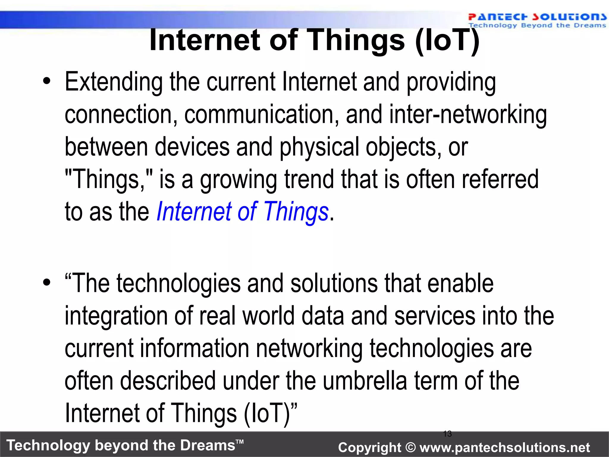 Internet of Things (IoT) 
• Extending the current Internet and providing 
connection, communication, and inter-networking 
between devices and physical objects, or 
"Things," is a growing trend that is often referred 
to as the Internet of Things. 
• “The technologies and solutions that enable 
integration of real world data and services into the 
current information networking technologies are 
often described under the umbrella term of the 
Internet of Things (IoT)” 
13 
Technology beyond the Dreams™ Copyright © www.pantechsolutions.net 
 