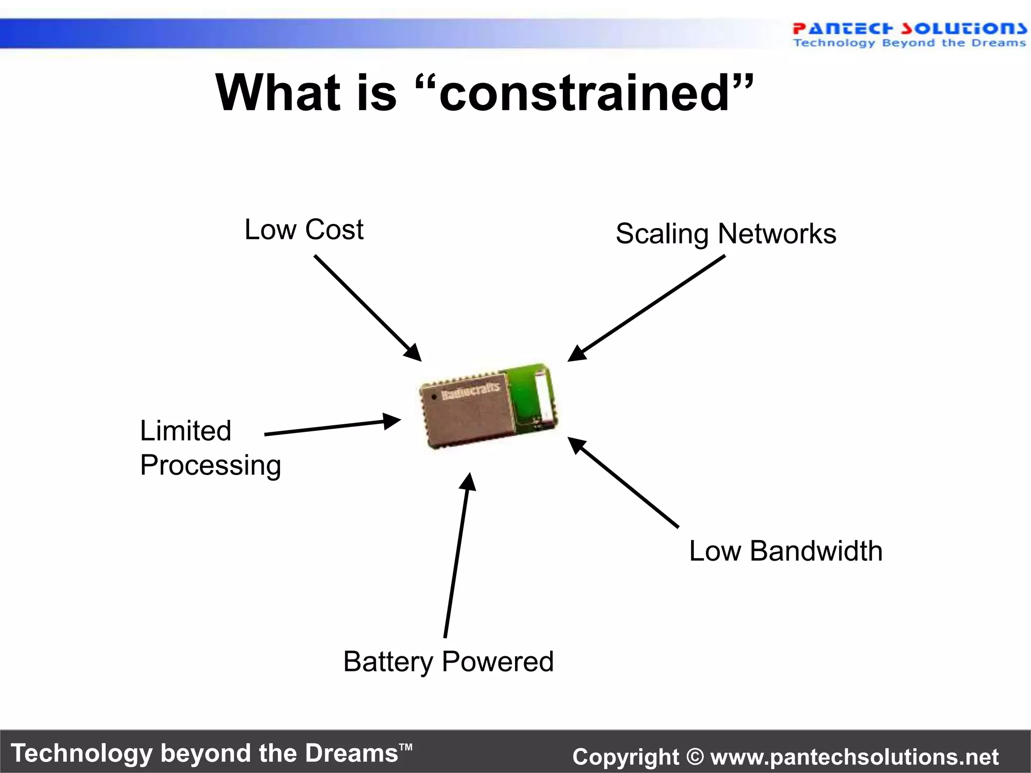 What is “constrained” 
Scaling Networks 
Low Bandwidth 
Low Cost 
Battery Powered 
Limited 
Processing 
Technology beyond the Dreams™ Copyright © www.pantechsolutions.net 
 