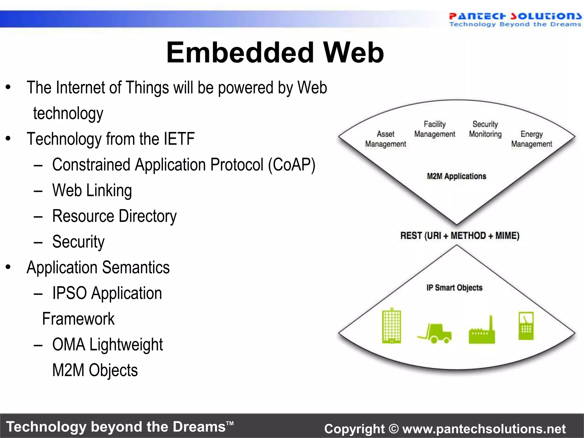 Embedded Web 
• The Internet of Things will be powered by Web 
technology 
• Technology from the IETF 
– Constrained Application Protocol (CoAP) 
– Web Linking 
– Resource Directory 
– Security 
• Application Semantics 
– IPSO Application 
Framework 
– OMA Lightweight 
M2M Objects 
Technology beyond the Dreams™ Copyright © www.pantechsolutions.net 
 