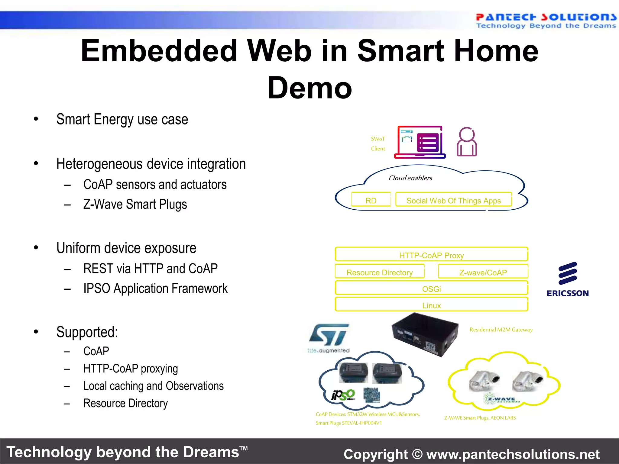 Embedded Web in Smart Home 
Demo 
• Smart Energy use case 
• Heterogeneous device integration 
– CoAP sensors and actuators 
– Z-Wave Smart Plugs 
• Uniform device exposure 
– REST via HTTP and CoAP 
– IPSO Application Framework 
• Supported: 
– CoAP 
– HTTP-CoAP proxying 
– Local caching and Observations 
– Resource Directory 
SWoT 
Client 
Cloud enablers 
RD Social Web Of Things Apps 
HTTP-CoAP Proxy 
Z-wave/CoAP 
Residential M2M Gateway 
Z-WAVE Smart Plugs, AEON LABS 
OSGi 
Linux 
Resource Directory 
CoAP Devices: STM32W Wireless MCU&Sensors, 
Smart Plugs STEVAL-IHP004V1 
Technology beyond the Dreams™ Copyright © www.pantechsolutions.net 
 