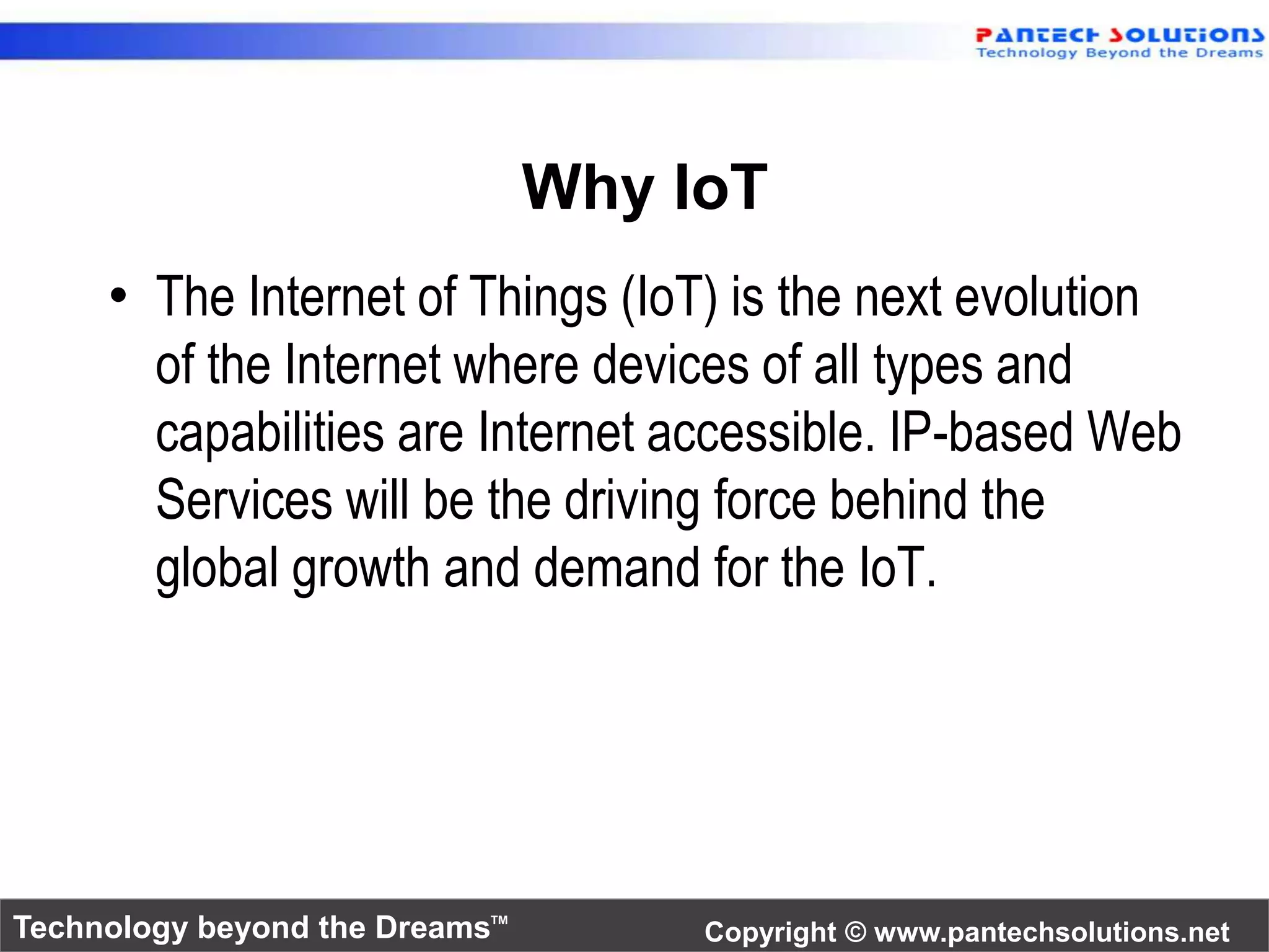 Why IoT 
• The Internet of Things (IoT) is the next evolution 
of the Internet where devices of all types and 
capabilities are Internet accessible. IP-based Web 
Services will be the driving force behind the 
global growth and demand for the IoT. 
Technology beyond the Dreams™ Copyright © www.pantechsolutions.net 
 