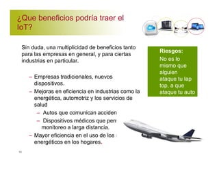 ¿Que beneficios podría traer el 
IoT? 
Sin duda, una multiplicidad de beneficios tanto 
para las empresas en general, y para ciertas 
industrias en particular. 
10 
– Empresas tradicionales, nuevos 
dispositivos. 
– Mejoras en eficiencia en industrias como la 
energética, automotriz y los servicios de 
salud 
– Autos que comunican accidentes 
– Dispositivos médicos que permiten el 
monitoreo a larga distancia. 
– Mayor eficiencia en el uso de los recusos 
energéticos en los hogares. 
Riesgos: 
No es lo 
mismo que 
alguien 
ataque tu lap 
top, a que 
ataque tu auto 
 