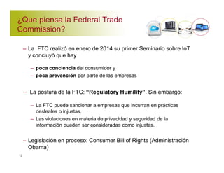 ¿Que piensa la Federal Trade 
Commission? 
– La FTC realizó en enero de 2014 su primer Seminario sobre IoT 
y concluyó que hay 
– poca conciencia del consumidor y 
– poca prevención por parte de las empresas 
– La postura de la FTC: “Regulatory Humility”. Sin embargo: 
– La FTC puede sancionar a empresas que incurran en prácticas 
desleales o injustas. 
– Las violaciones en materia de privacidad y seguridad de la 
información pueden ser consideradas como injustas. 
– Legislación en proceso: Consumer Bill of Rights (Administración 
Obama) 
12 
 