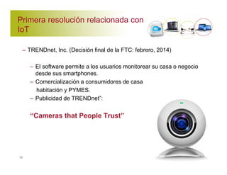 Primera resolución relacionada con 
IoT 
– TRENDnet, Inc. (Decisión final de la FTC: febrero, 2014) 
– El software permite a los usuarios monitorear su casa o negocio 
desde sus smartphones. 
– Comercialización a consumidores de casa 
habitación y PYMES. 
– Publicidad de TRENDnet”: 
“Cameras that People Trust” 
13 
 