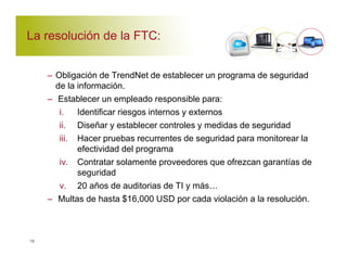 La resolución de la FTC: 
– Obligación de TrendNet de establecer un programa de seguridad 
de la información. 
– Establecer un empleado responsible para: 
i. Identificar riesgos internos y externos 
ii. Diseñar y establecer controles y medidas de seguridad 
iii. Hacer pruebas recurrentes de seguridad para monitorear la 
efectividad del programa 
iv. Contratar solamente proveedores que ofrezcan garantías de 
seguridad 
v. 20 años de auditorias de TI y más' 
– Multas de hasta $16,000 USD por cada violación a la resolución. 
15 
 