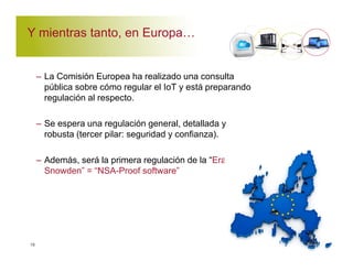 Y mientras tanto, en Europa' 
– La Comisión Europea ha realizado una consulta 
pública sobre cómo regular el IoT y está preparando 
regulación al respecto. 
– Se espera una regulación general, detallada y 
robusta (tercer pilar: seguridad y confianza). 
– Además, será la primera regulación de la “Era Post- 
Snowden” = “NSA-Proof software” 
16 
 