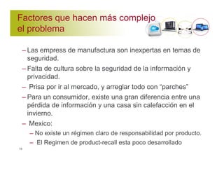 Factores que hacen más complejo 
el problema 
– Las empress de manufactura son inexpertas en temas de 
seguridad. 
– Falta de cultura sobre la seguridad de la información y 
privacidad. 
– Prisa por ir al mercado, y arreglar todo con “parches” 
– Para un consumidor, existe una gran diferencia entre una 
pérdida de información y una casa sin calefacción en el 
invierno. 
– Mexico: 
– No existe un régimen claro de responsabilidad por producto. 
– El Regimen de product-recall esta poco desarrollado 
19 
 