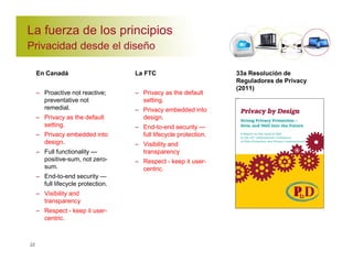 La fuerza de los principios 
Privacidad desde el diseño 
En Canadá 
– Proactive not reactive; 
preventative not 
remedial. 
– Privacy as the default 
setting. 
– Privacy embedded into 
design. 
– Full functionality — 
positive-sum, not zero-sum. 
– End-to-end security — 
full lifecycle protection. 
– Visibility and 
transparency 
– Respect - keep it user-centric. 
22 
La FTC 
– Privacy as the default 
setting. 
– Privacy embedded into 
design. 
– End-to-end security — 
full lifecycle protection. 
– Visibility and 
transparency 
– Respect - keep it user-centric. 
33a Resolución de 
Reguladores de Privacy 
(2011) 
– 
– Privacy Embedded into 
Design. 
– End-to-End Security — 
Full Lifecycle 
Protection. 
– Visibility and 
Transparency 
– Respect - Keep it User- 
Centric. 
 