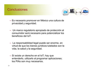 Conclusiones 
– Es necesario promover en México una cultura de 
privacidad y seguridad. 
– Un marco regulatorio apropiado de protección al 
consumidor será necesario para potencializar los 
beneficios del IoT. 
– La responsabilidad legal puede ser enorme, en 
virtud de que los bienes jurídicos tutelados son la 
vida, la salud y la seguridad. 
– Sí existe un derecho en el IoT; hay que 
entenderlo, utilizarlo al programar aplicaciones; 
los PIAs son muy necesarios. 
23 
 