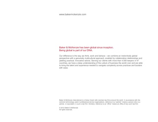 www.bakermckenzie.com 
Baker  McKenzie has been global since inception. 
Being global is part of our DNA. 
Our difference is the way we think, work and behave – we combine an instinctively global 
perspective with a genuinely multicultural approach, enabled by collaborative relationships and 
yielding practical, innovative advice. Serving our clients with more than 4,000 lawyers in 47 
countries, we have a deep understanding of the culture of business the world over and are able 
to bring the talent and experience needed to navigate complexity across practices and borders 
with ease. 
Baker  McKenzie International is a Swiss Verein with member law firms around the world. In accordance with the 
common terminology used in professional service organizations, reference to a “partner” means a person who is a 
partner, or equivalent, in such a law firm. Similarly, reference to an “office” means an office of any such law firm. 
© 2012 Baker  McKenzie 
All rights reserved. 
