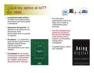 ¿Qué ley aplico al IoT? 
En 1999' 
• Levedad del poder político: 
El Estado se muestra incapaz 
de situarse como hecho global 
y absorbente. 
• Autonomía del derecho: El 
derecho no se reduce a la voz 
del príncipe. Nace 
desvinculado de él y no pierde 
su vigencia. 
• Pluralismo : La costumbre y 
otras fuerzas ocupan el vacío. 
Múltiples ordenamientos 
intentan responder 
adecuadamente a una nueva 
realidad. 
• Factualidad: En un mundo 
en el que los modelos están 
enrarecidos, la dimensión 
de “validez” cede ante la 
dimensión de la “eficacia”. 
• The information 
superhighway may be hip 
today, but is mostly an 
understanding about 
tomorrow. 
• The first entrepreneurs 
will be turn to pieces, 
like the first Christians 
in the Roman Circus, 
however, as Christianity, 
change will be 
unstoppable. 
• Copyright lawyers, fasten 
your seatbelts! 
 