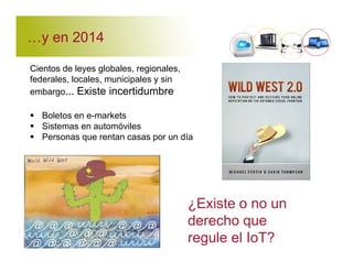 'y en 2014 
Cientos de leyes globales, regionales, 
federales, locales, municipales y sin 
embargo... Existe incertidumbre 
 Boletos en e-markets 
 Sistemas en automóviles 
 Personas que rentan casas por un día 
¿Existe o no un 
derecho que 
regule el IoT? 
 