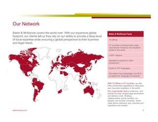 Our Network 
Baker  McKenzie covers the world over. With our expansive global 
footprint, our clients tell us they rely on our ability to provide a deep level 
of local expertise while ensuring a global perspective to their business 
and legal needs. 
Baker  McKenzie Facts 
75 offices 
47 countries covering every major 
commercial, financial, and industrial 
center in the world 
4,000+ lawyers 
Admitted to practice in 250+ 
jurisdictions 
Fluent in 75+ languages 
We speak many languages, but all of 
us speak the ‘language of business’ 
With 75 offices in 47 countries, we also 
offer unmatched capabilities to help grow 
your business anywhere in the world. 
Our cross-border work is extensive, and 
backed by wide ranging legal precedents 
and delivery tools. Working 
collaboratively across borders, our 
lawyers can provide consistent, world-class 
advice wherever your interests and 
operations are located. 
bakermckenzie.com 6 
 