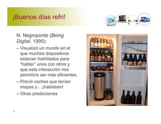 ¡Buenos días refri! 
N. Negroponte (Being 
Digital, 1995): 
– Visualizó un mundo en el 
que muchos dispositivos 
estarían habilitados para 
“hablar” unos con otros y 
que esta interacción nos 
permitiría ser más eficientes. 
– Previó coches que tenían 
mapas y... ¡hablaban! 
– Otras predicciones 
8 
 