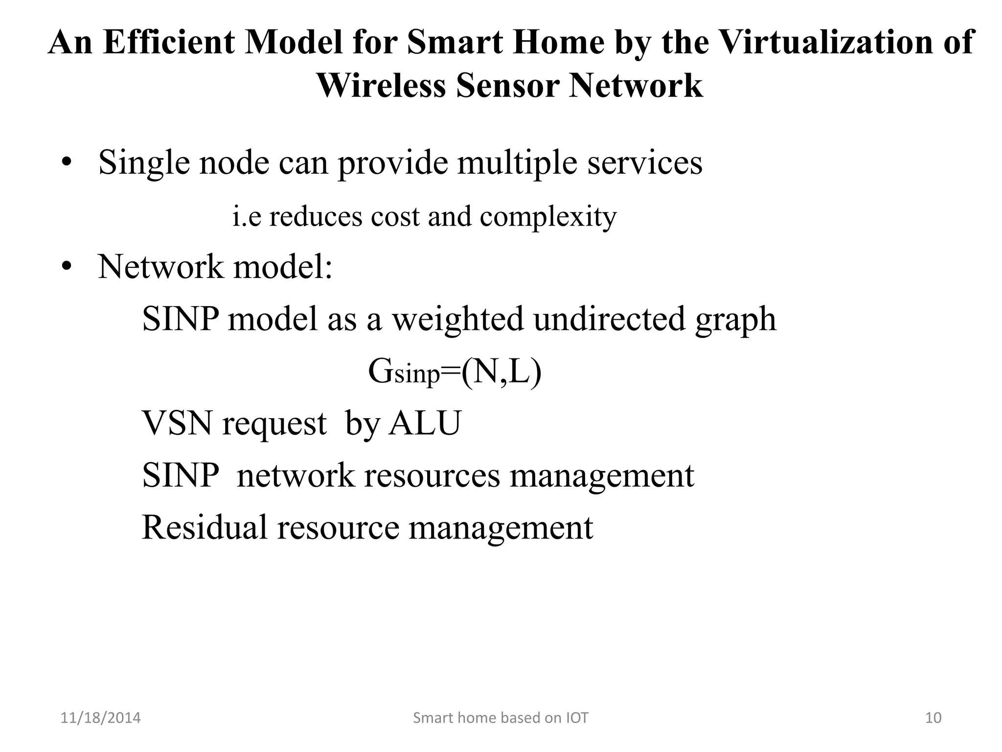 An Efficient Model for Smart Home by the Virtualization of 
Wireless Sensor Network 
• Single node can provide multiple services 
i.e reduces cost and complexity 
• Network model: 
SINP model as a weighted undirected graph 
Gsinp=(N,L) 
VSN request by ALU 
SINP network resources management 
Residual resource management 
11/18/2014 Smart home based on IOT 10 
 