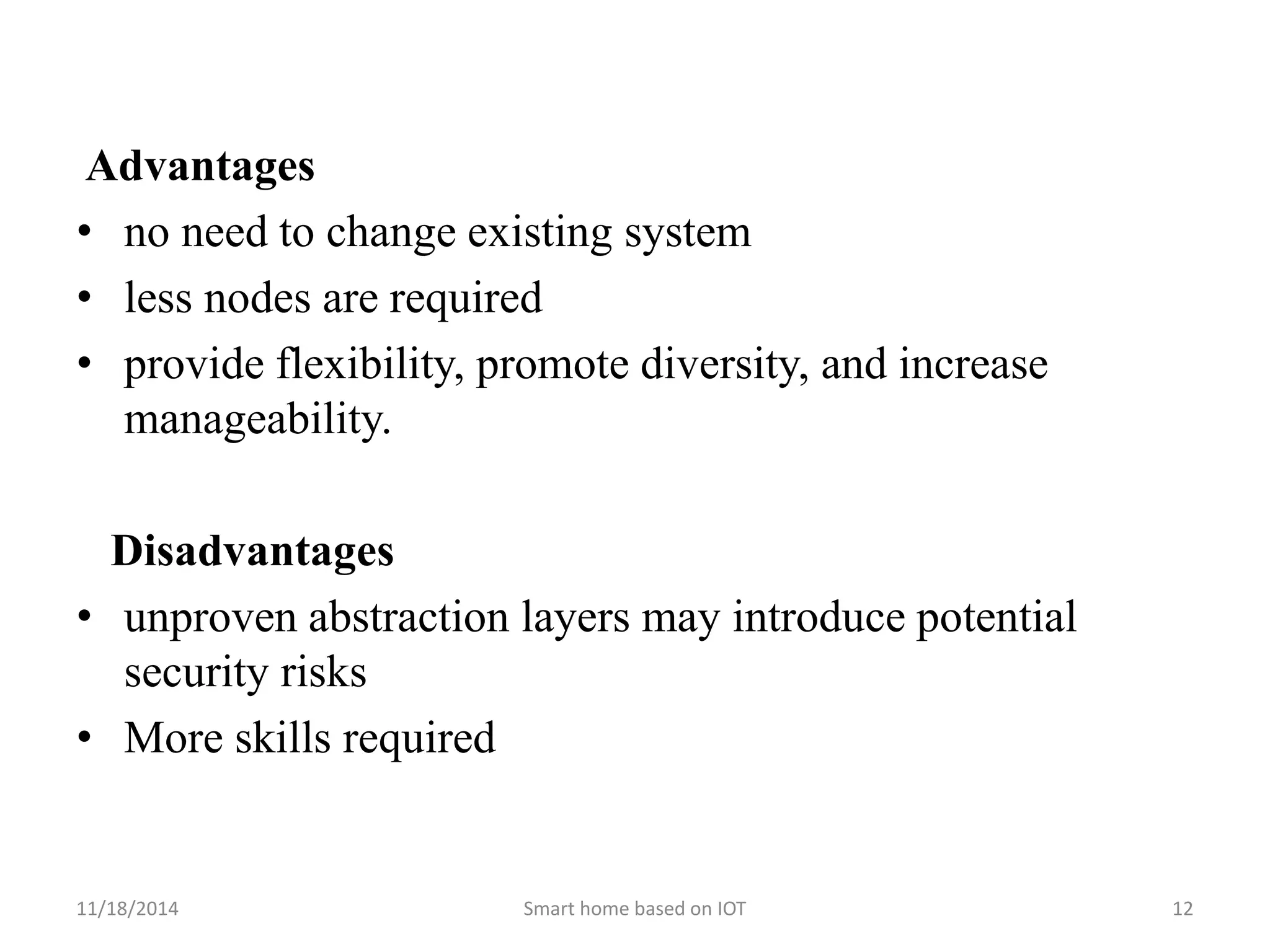 Advantages 
• no need to change existing system 
• less nodes are required 
• provide flexibility, promote diversity, and increase 
manageability. 
Disadvantages 
• unproven abstraction layers may introduce potential 
security risks 
• More skills required 
11/18/2014 Smart home based on IOT 12 
 