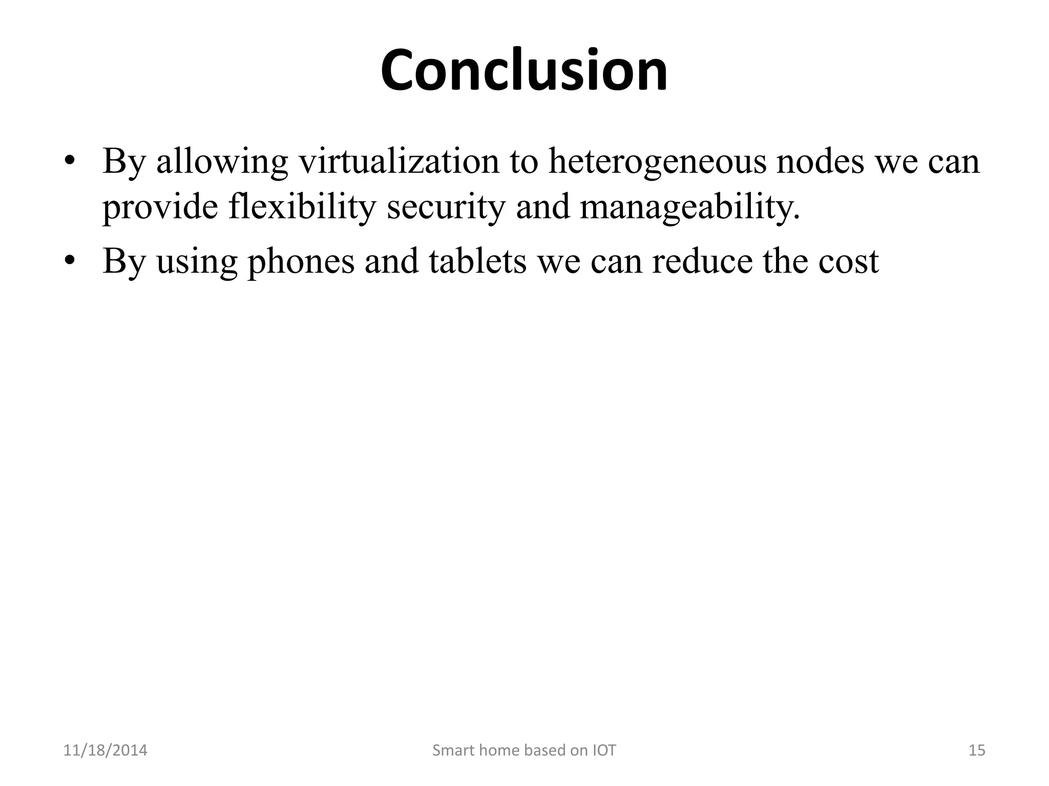 Conclusion 
• By allowing virtualization to heterogeneous nodes we can 
provide flexibility security and manageability. 
• By using phones and tablets we can reduce the cost 
11/18/2014 Smart home based on IOT 15 
 