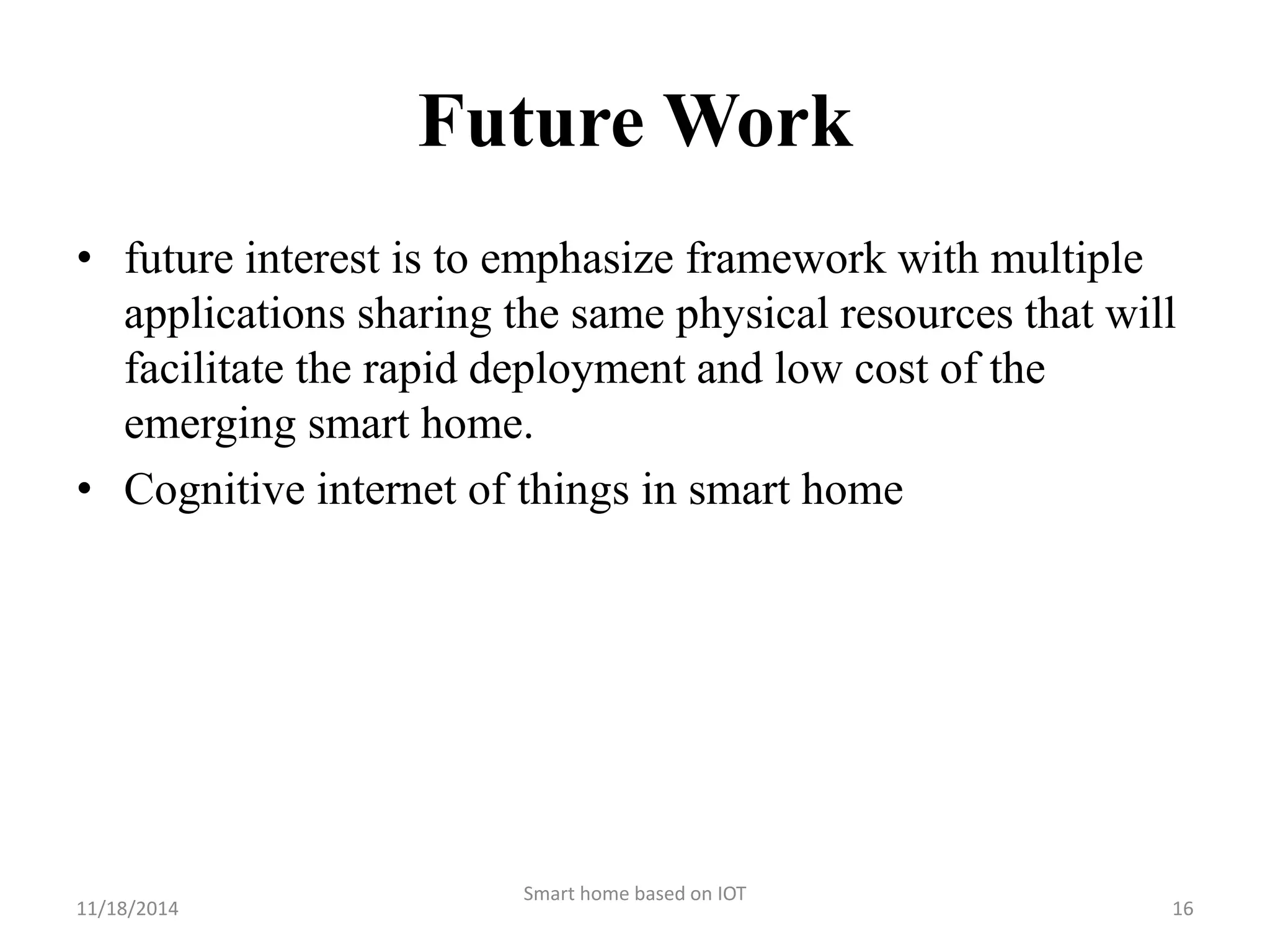 Future Work 
• future interest is to emphasize framework with multiple 
applications sharing the same physical resources that will 
facilitate the rapid deployment and low cost of the 
emerging smart home. 
• Cognitive internet of things in smart home 
Smart home based on IOT 
11/18/2014 16 
 