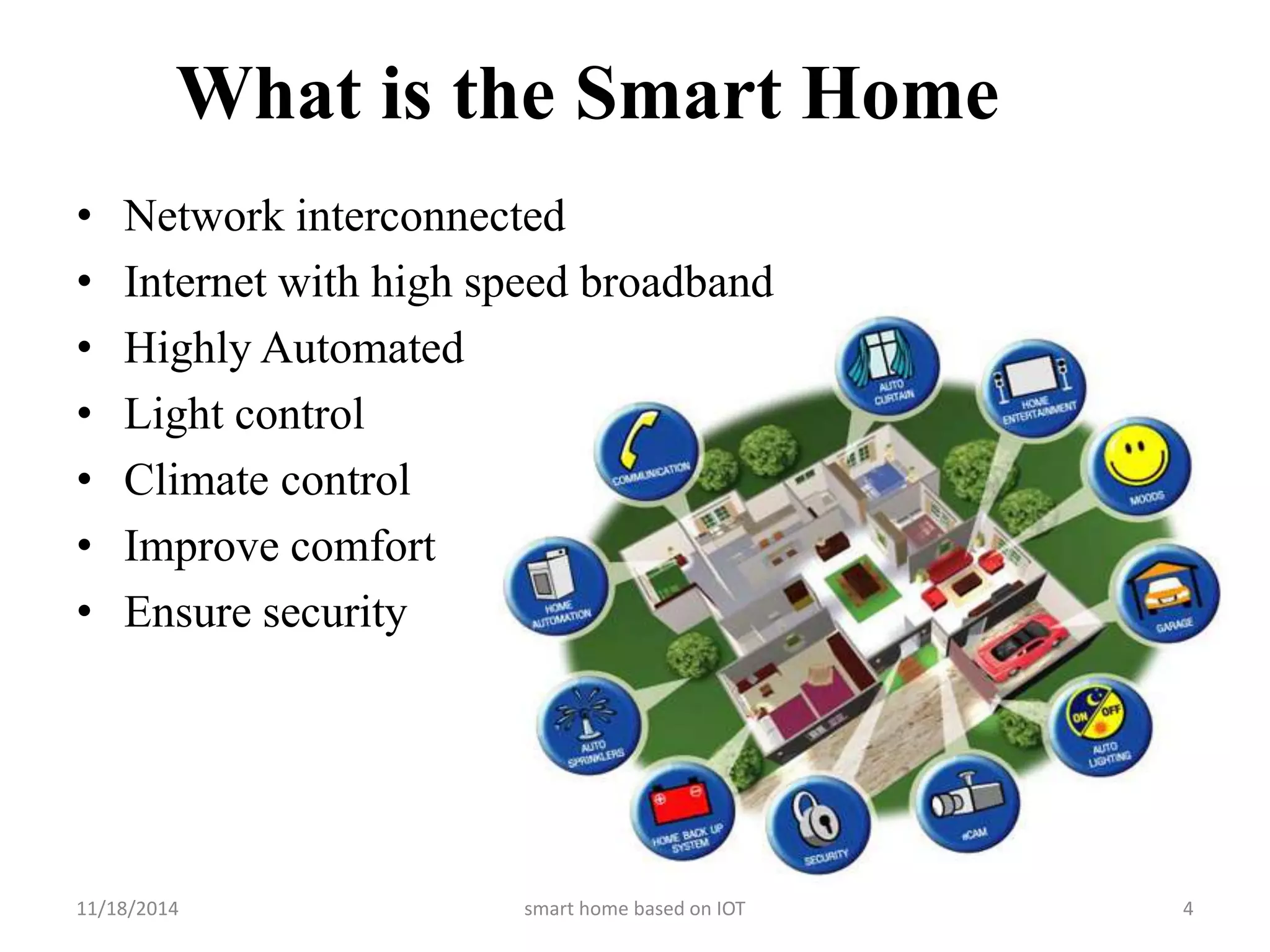 What is the Smart Home 
• Network interconnected 
• Internet with high speed broadband 
• Highly Automated 
• Light control 
• Climate control 
• Improve comfort 
• Ensure security 
11/18/2014 smart home based on IOT 4 
 