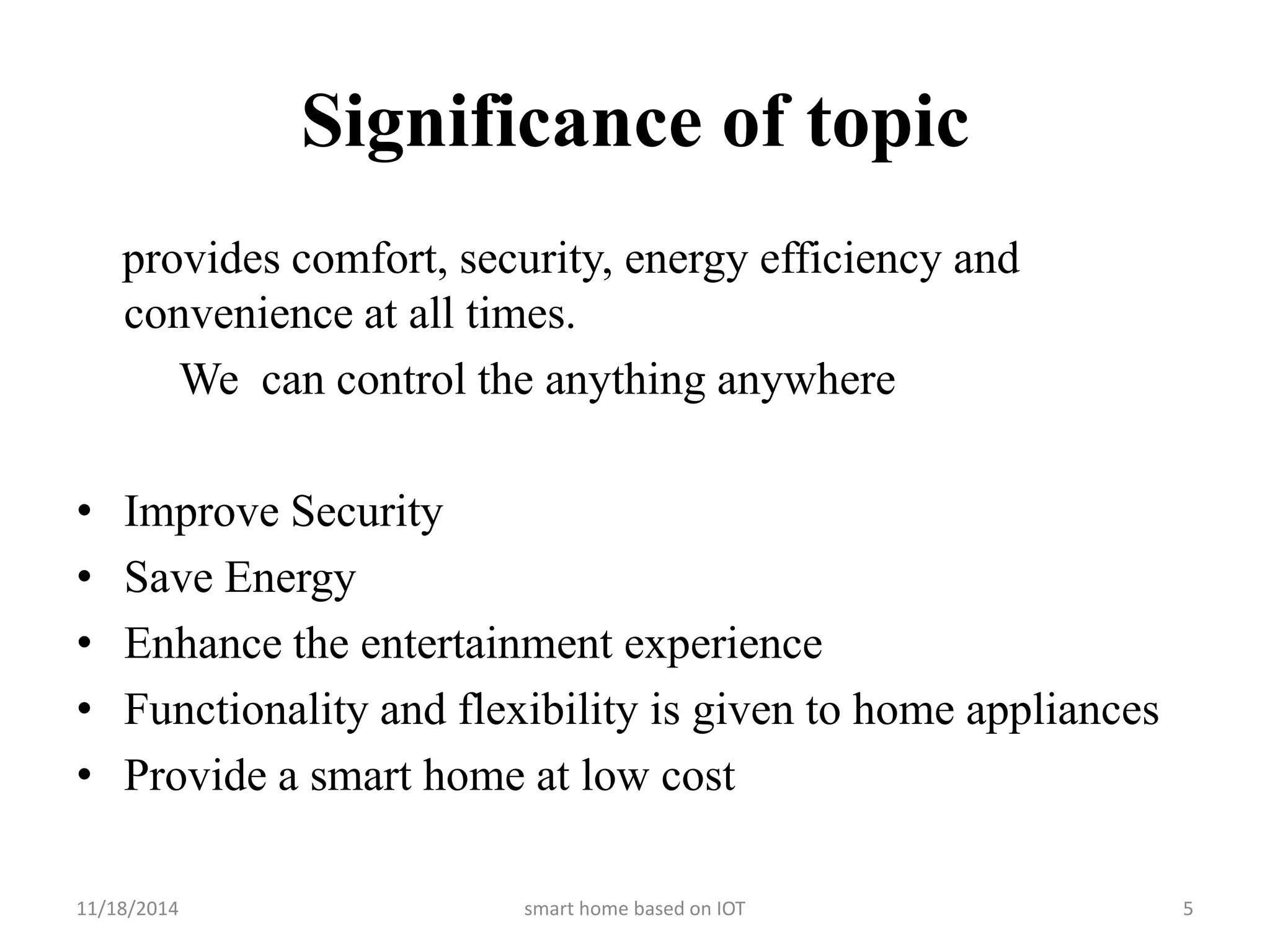 Significance of topic 
provides comfort, security, energy efficiency and 
convenience at all times. 
We can control the anything anywhere 
• Improve Security 
• Save Energy 
• Enhance the entertainment experience 
• Functionality and flexibility is given to home appliances 
• Provide a smart home at low cost 
11/18/2014 smart home based on IOT 5 
 
